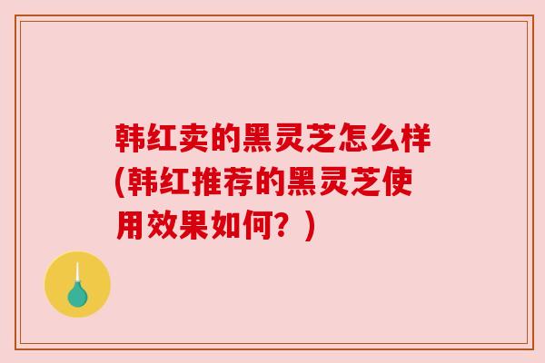 韩红卖的黑灵芝怎么样(韩红推荐的黑灵芝使用效果如何?) 韩红卖的黑灵芝怎么样(韩红推荐的黑灵芝使用效果如何?)