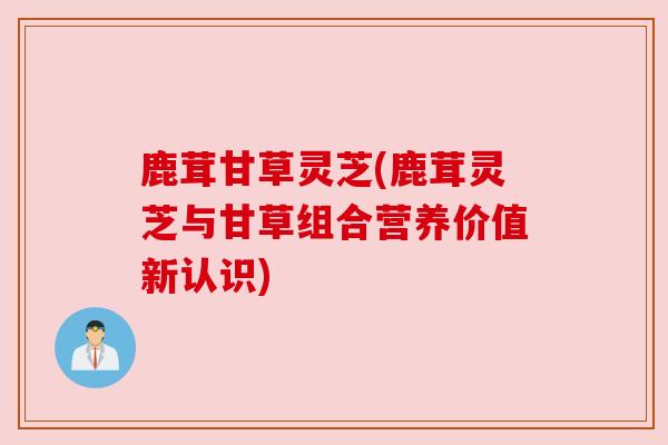 鹿茸甘草灵芝(鹿茸灵芝与甘草组合营养价值新认识) 鹿茸甘草灵芝(鹿茸灵芝与甘草组合营养价值新认识)