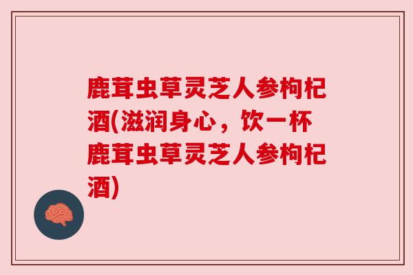 鹿茸虫草灵芝人参枸杞酒(滋润身心,饮一杯鹿茸虫草灵芝人参枸杞酒) 鹿茸虫草灵芝人参枸杞酒(滋润身心,饮一杯鹿茸虫草灵芝人参枸杞酒)