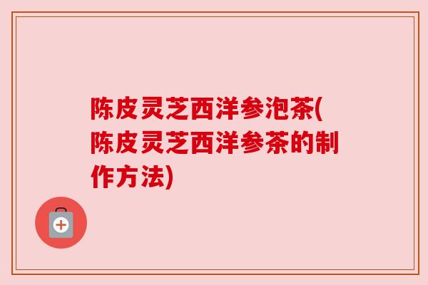 陈皮灵芝西洋参泡茶(陈皮灵芝西洋参茶的制作方法) 陈皮灵芝西洋参泡茶(陈皮灵芝西洋参茶的制作方法)