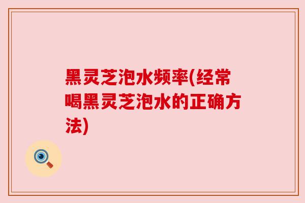 黑灵芝泡水频率(经常喝黑灵芝泡水的正确方法) 黑灵芝泡水频率(经常喝黑灵芝泡水的正确方法)
