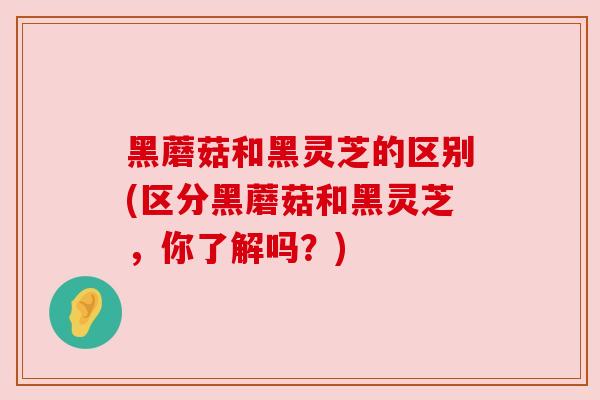 黑蘑菇和黑灵芝的区别(区分黑蘑菇和黑灵芝，你了解吗？)