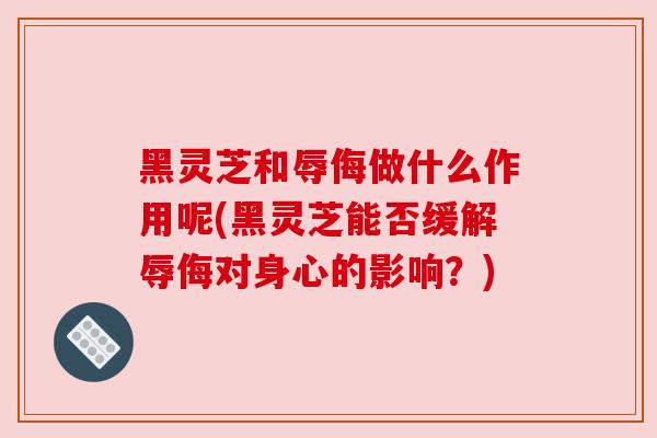 黑灵芝和辱侮做什么作用呢(黑灵芝能否缓解辱侮对身心的影响?) 黑灵芝和辱侮做什么作用呢(黑灵芝能否缓解辱侮对身心的影响?)