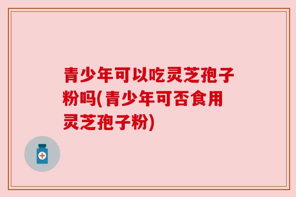 青少年可以吃灵芝孢子粉吗(青少年可否食用灵芝孢子粉)