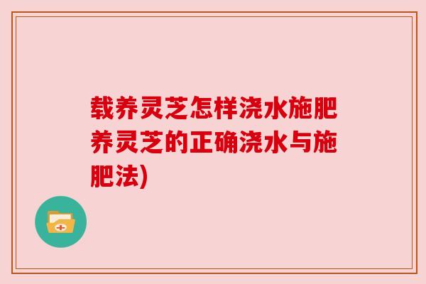 载养灵芝怎样浇水施肥养灵芝的正确浇水与施肥法) 载养灵芝怎样浇水施肥养灵芝的正确浇水与施肥法)