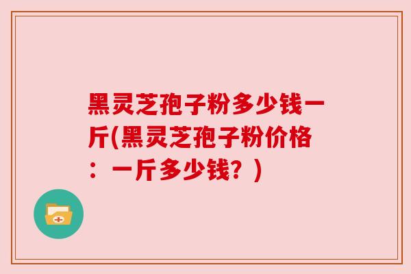 黑灵芝孢子粉多少钱一斤(黑灵芝孢子粉价格:一斤多少钱?) 黑灵芝孢子粉多少钱一斤(黑灵芝孢子粉价格:一斤多少钱?)