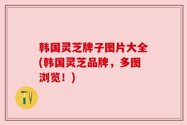 韩国灵芝牌子图片大全(韩国灵芝品牌,多图浏览!) 韩国灵芝牌子图片大全(韩国灵芝品牌,多图浏览!)