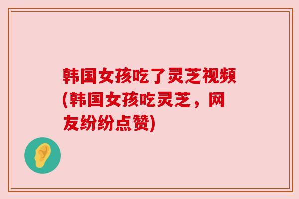 韩国女孩吃了灵芝视频(韩国女孩吃灵芝,网友纷纷点赞) 韩国女孩吃了灵芝视频(韩国女孩吃灵芝,网友纷纷点赞)