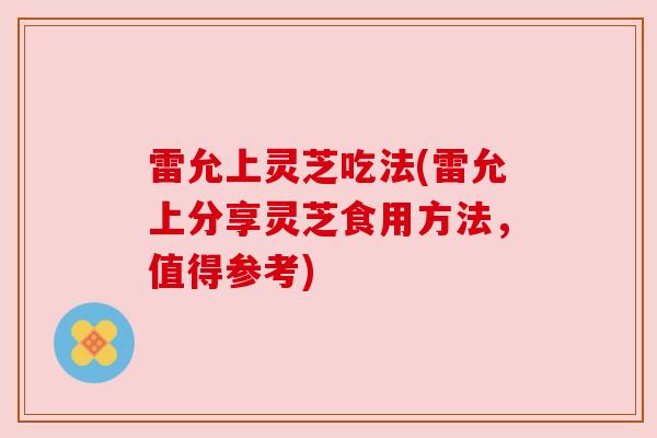 雷允上灵芝吃法(雷允上分享灵芝食用方法,值得参考) 雷允上灵芝吃法(雷允上分享灵芝食用方法,值得参考)