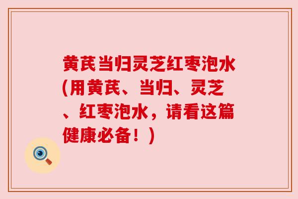 黄芪当归灵芝红枣泡水(用黄芪、当归、灵芝、红枣泡水,请看这篇健康必备!) 黄芪当归灵芝红枣泡水(用黄芪、当归、灵芝、红枣泡水,请看这篇健康必备!)