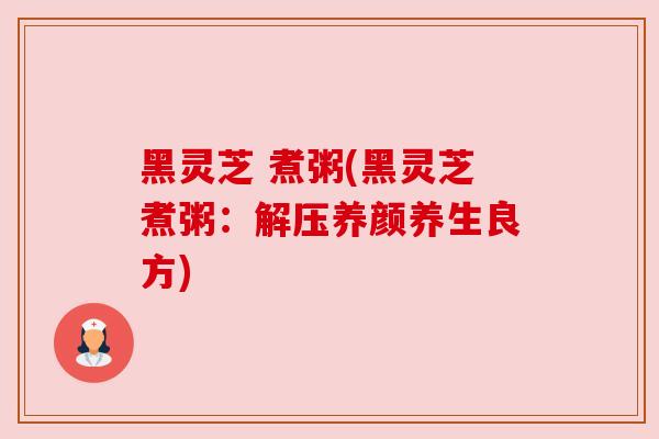 黑灵芝 煮粥(黑灵芝煮粥:解压养颜养生良方) 黑灵芝 煮粥(黑灵芝煮粥:解压养颜养生良方)