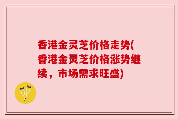 香港金灵芝价格走势(香港金灵芝价格涨势继续,市场需求旺盛) 香港金灵芝价格走势(香港金灵芝价格涨势继续,市场需求旺盛)