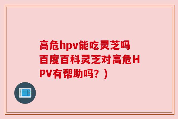 高危hpv能吃灵芝吗百度百科灵芝对高危HPV有帮助吗?) 高危hpv能吃灵芝吗百度百科灵芝对高危HPV有帮助吗?)