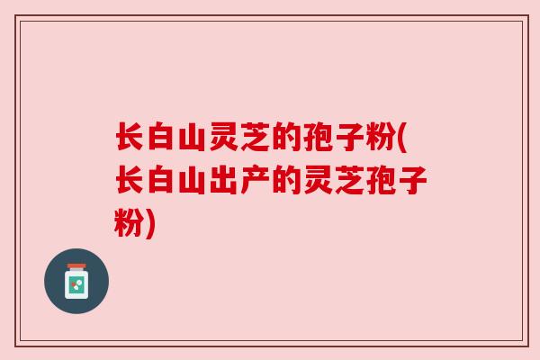 长白山灵芝的孢子粉(长白山出产的灵芝孢子粉) 长白山灵芝的孢子粉(长白山出产的灵芝孢子粉)