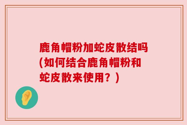 鹿角帽粉加蛇皮散结吗(如何结合鹿角帽粉和蛇皮散来使用？)