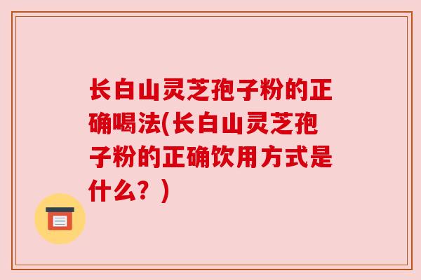 长白山灵芝孢子粉的正确喝法(长白山灵芝孢子粉的正确饮用方式是什么？)