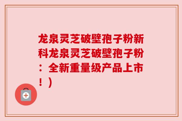 龙泉灵芝破壁孢子粉新科龙泉灵芝破壁孢子粉：全新重量级产品上市！)