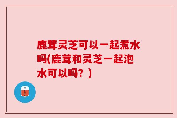 鹿茸灵芝可以一起煮水吗(鹿茸和灵芝一起泡水可以吗?) 鹿茸灵芝可以一起煮水吗(鹿茸和灵芝一起泡水可以吗?)