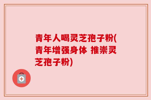 青年人喝灵芝孢子粉(青年增强身体 推崇灵芝孢子粉)