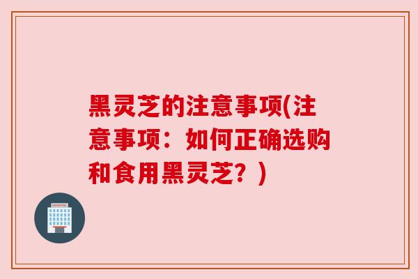黑灵芝的注意事项(注意事项:如何正确选购和食用黑灵芝?) 黑灵芝的注意事项(注意事项:如何正确选购和食用黑灵芝?)