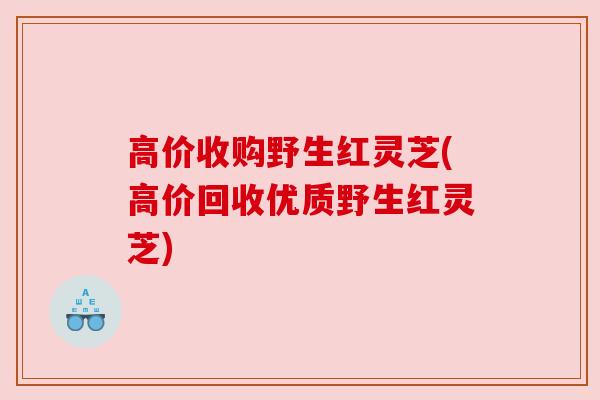 高价收购野生红灵芝(高价回收优质野生红灵芝)