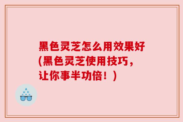 黑色灵芝怎么用效果好(黑色灵芝使用技巧，让你事半功倍！)