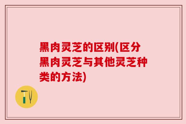黑肉灵芝的区别(区分黑肉灵芝与其他灵芝种类的方法) 黑肉灵芝的区别(区分黑肉灵芝与其他灵芝种类的方法)