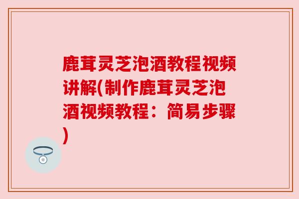 鹿茸灵芝泡酒教程视频讲解(制作鹿茸灵芝泡酒视频教程：简易步骤)