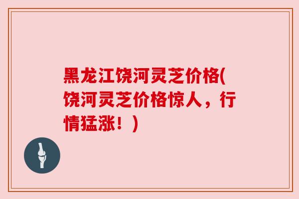 黑龙江饶河灵芝价格(饶河灵芝价格惊人,行情猛涨!) 黑龙江饶河灵芝价格(饶河灵芝价格惊人,行情猛涨!)