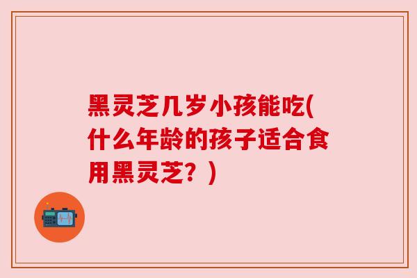黑灵芝几岁小孩能吃(什么年龄的孩子适合食用黑灵芝?) 黑灵芝几岁小孩能吃(什么年龄的孩子适合食用黑灵芝?)