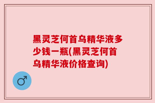 黑灵芝何首乌精华液多少钱一瓶(黑灵芝何首乌精华液价格查询)
