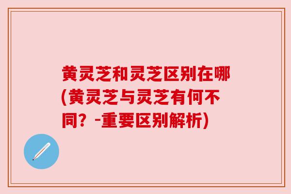 黄灵芝和灵芝区别在哪(黄灵芝与灵芝有何不同?-重要区别解析) 黄灵芝和灵芝区别在哪(黄灵芝与灵芝有何不同?-重要区别解析)
