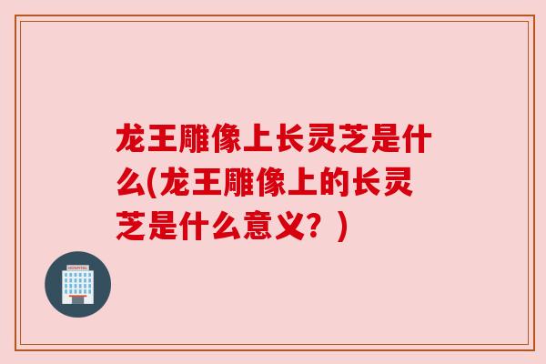 龙王雕像上长灵芝是什么(龙王雕像上的长灵芝是什么意义？)
