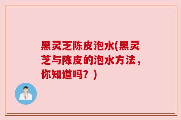 黑灵芝陈皮泡水(黑灵芝与陈皮的泡水方法,你知道吗?) 黑灵芝陈皮泡水(黑灵芝与陈皮的泡水方法,你知道吗?)