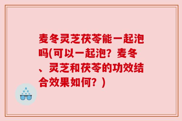麦冬灵芝茯苓能一起泡吗(可以一起泡?麦冬、灵芝和茯苓的功效结合效果如何?) 麦冬灵芝茯苓能一起泡吗(可以一起泡?麦冬、灵芝和茯苓的功效结合效果如何?)