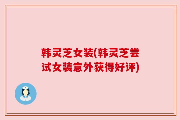 韩灵芝女装(韩灵芝尝试女装意外获得好评)