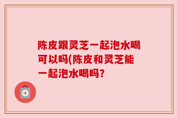 陈皮跟灵芝一起泡水喝可以吗(陈皮和灵芝能一起泡水喝吗? 陈皮跟灵芝一起泡水喝可以吗(陈皮和灵芝能一起泡水喝吗?