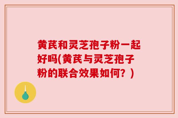 黄芪和灵芝孢子粉一起好吗(黄芪与灵芝孢子粉的联合效果如何?) 黄芪和灵芝孢子粉一起好吗(黄芪与灵芝孢子粉的联合效果如何?)