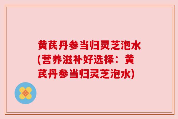 黄芪丹参当归灵芝泡水(营养滋补好选择:黄芪丹参当归灵芝泡水) 黄芪丹参当归灵芝泡水(营养滋补好选择:黄芪丹参当归灵芝泡水)