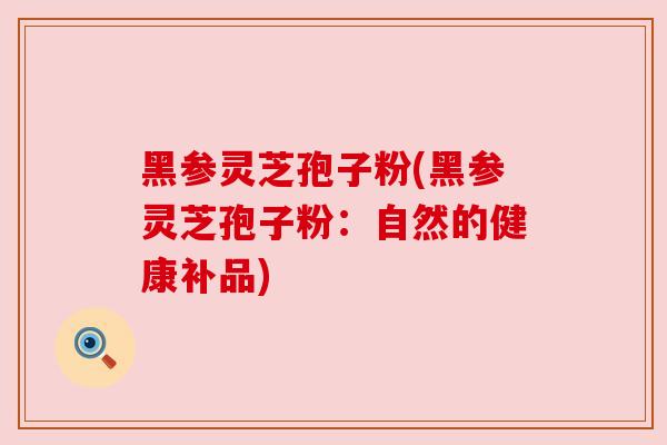 黑参灵芝孢子粉(黑参灵芝孢子粉:自然的健康补品) 黑参灵芝孢子粉(黑参灵芝孢子粉:自然的健康补品)