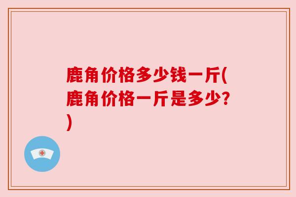 鹿角价格多少钱一斤(鹿角价格一斤是多少?) 鹿角价格多少钱一斤(鹿角价格一斤是多少?)