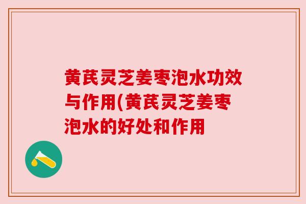 黄芪灵芝姜枣泡水功效与作用(黄芪灵芝姜枣泡水的好处和作用 黄芪灵芝姜枣泡水功效与作用(黄芪灵芝姜枣泡水的好处和作用
