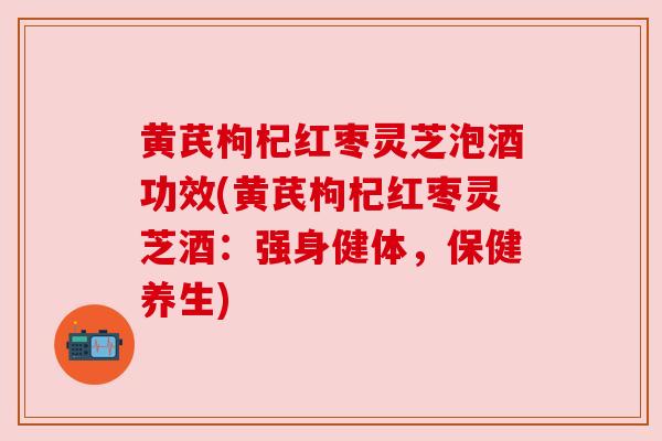黄芪枸杞红枣灵芝泡酒功效(黄芪枸杞红枣灵芝酒：强身健体，保健养生)