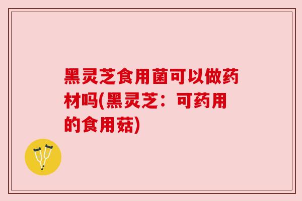黑灵芝食用菌可以做药材吗(黑灵芝：可药用的食用菇)