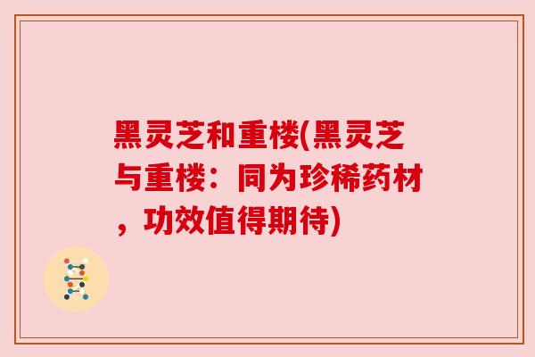 黑灵芝和重楼(黑灵芝与重楼:同为珍稀药材,功效值得期待) 黑灵芝和重楼(黑灵芝与重楼:同为珍稀药材,功效值得期待)