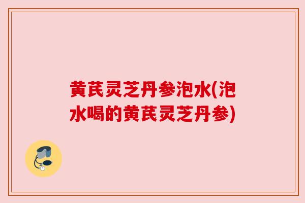 黄芪灵芝丹参泡水(泡水喝的黄芪灵芝丹参) 黄芪灵芝丹参泡水(泡水喝的黄芪灵芝丹参)