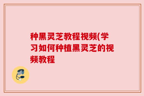 种黑灵芝教程视频(学习如何种植黑灵芝的视频教程 种黑灵芝教程视频(学习如何种植黑灵芝的视频教程
