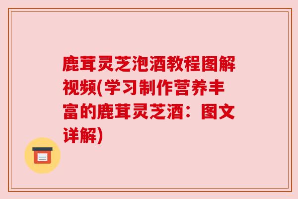 鹿茸灵芝泡酒教程图解视频(学习制作营养丰富的鹿茸灵芝酒：图文详解)