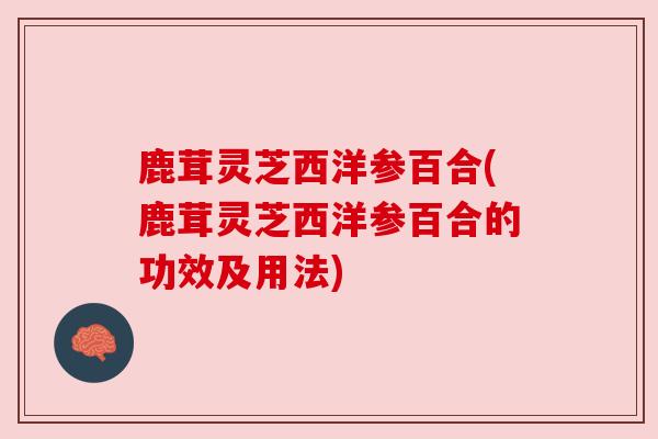 鹿茸灵芝西洋参百合(鹿茸灵芝西洋参百合的功效及用法) 鹿茸灵芝西洋参百合(鹿茸灵芝西洋参百合的功效及用法)
