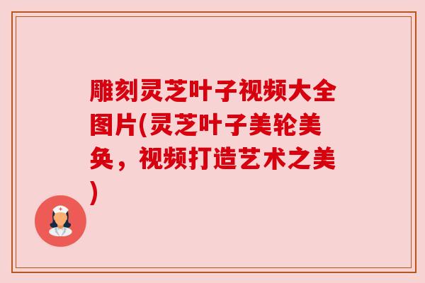 雕刻灵芝叶子视频大全图片(灵芝叶子美轮美奂,视频打造艺术之美) 雕刻灵芝叶子视频大全图片(灵芝叶子美轮美奂,视频打造艺术之美)